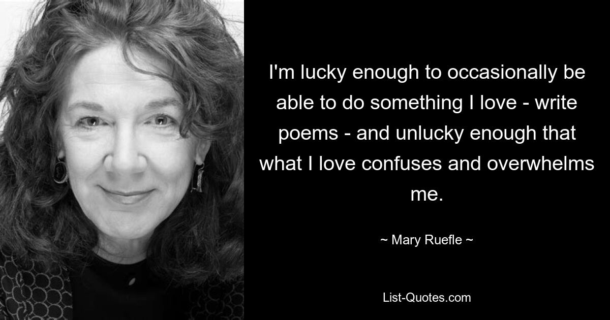 I'm lucky enough to occasionally be able to do something I love - write poems - and unlucky enough that what I love confuses and overwhelms me. — © Mary Ruefle