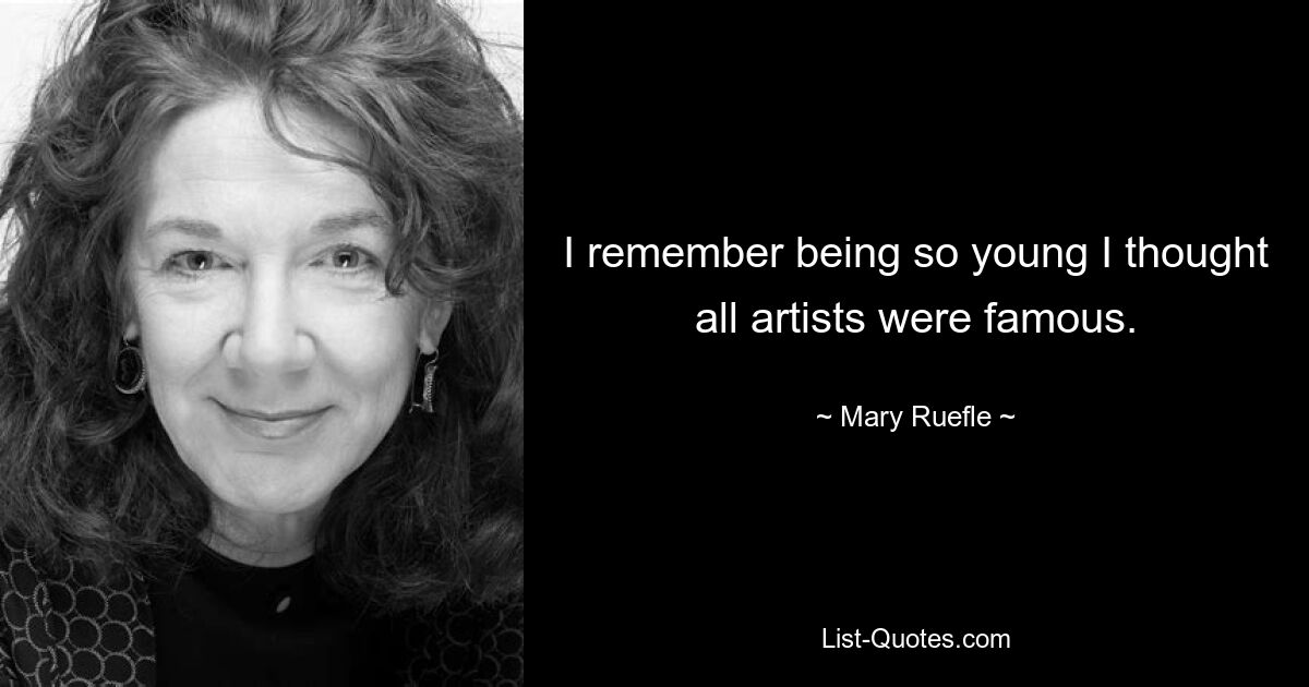 I remember being so young I thought all artists were famous. — © Mary Ruefle