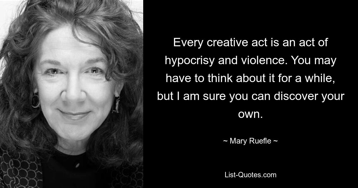 Every creative act is an act of hypocrisy and violence. You may have to think about it for a while, but I am sure you can discover your own. — © Mary Ruefle