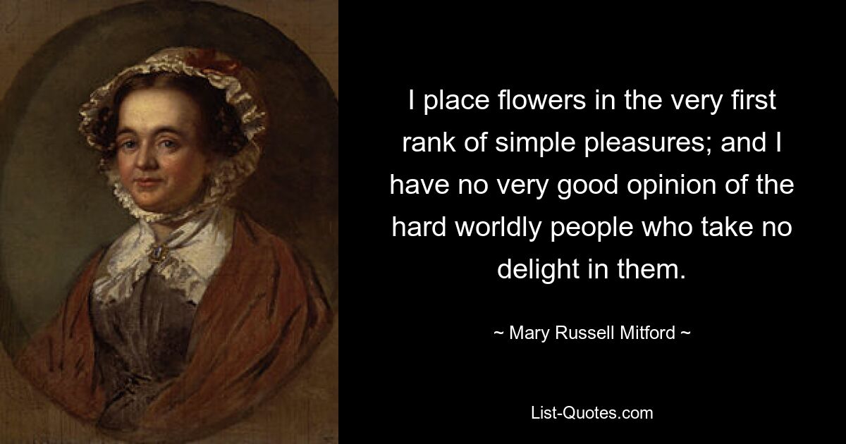 I place flowers in the very first rank of simple pleasures; and I have no very good opinion of the hard worldly people who take no delight in them. — © Mary Russell Mitford