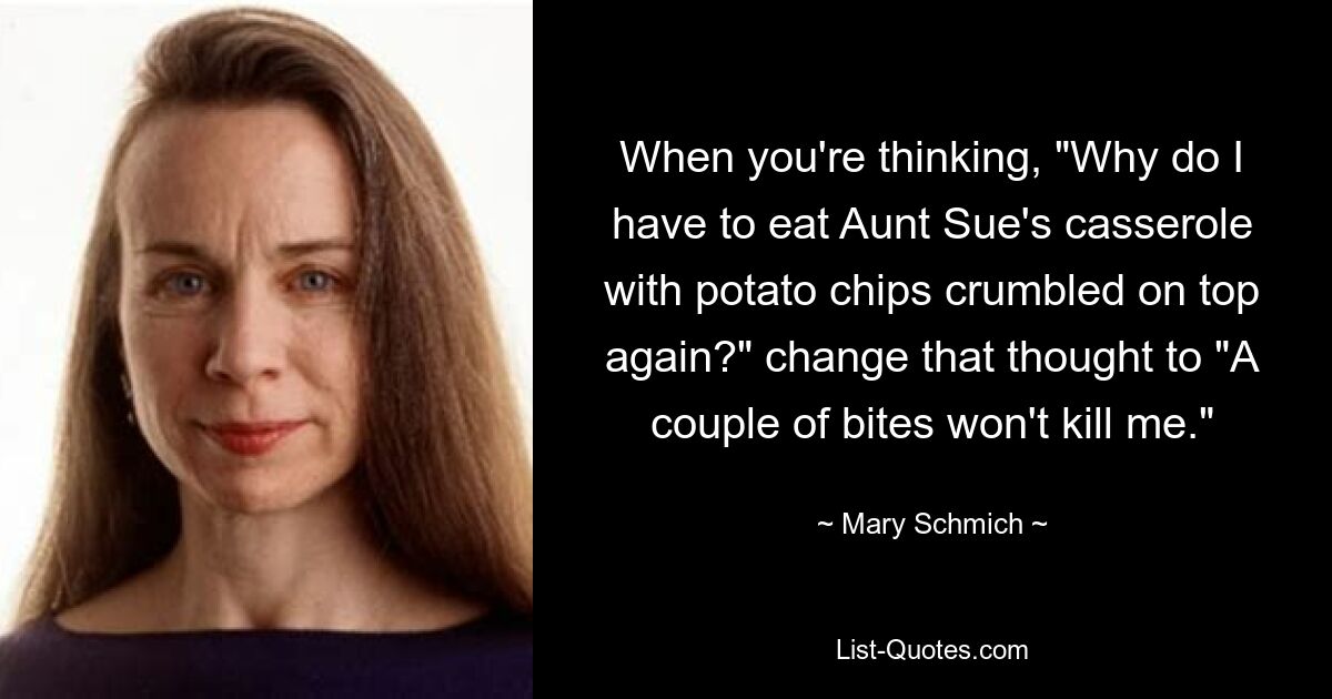 When you're thinking, "Why do I have to eat Aunt Sue's casserole with potato chips crumbled on top again?" change that thought to "A couple of bites won't kill me." — © Mary Schmich