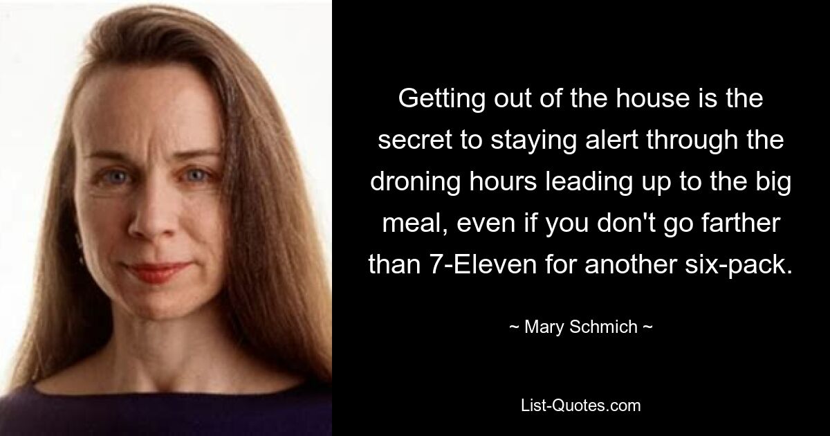 Getting out of the house is the secret to staying alert through the droning hours leading up to the big meal, even if you don't go farther than 7-Eleven for another six-pack. — © Mary Schmich