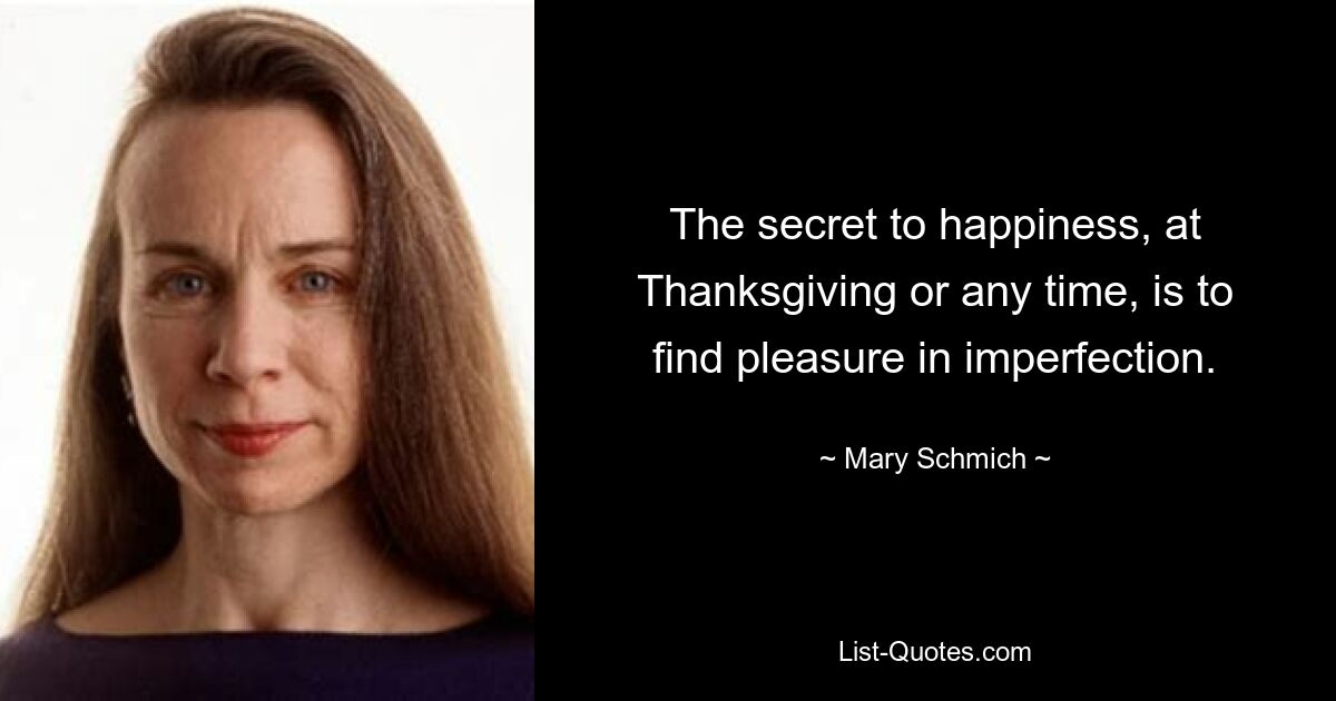 The secret to happiness, at Thanksgiving or any time, is to find pleasure in imperfection. — © Mary Schmich