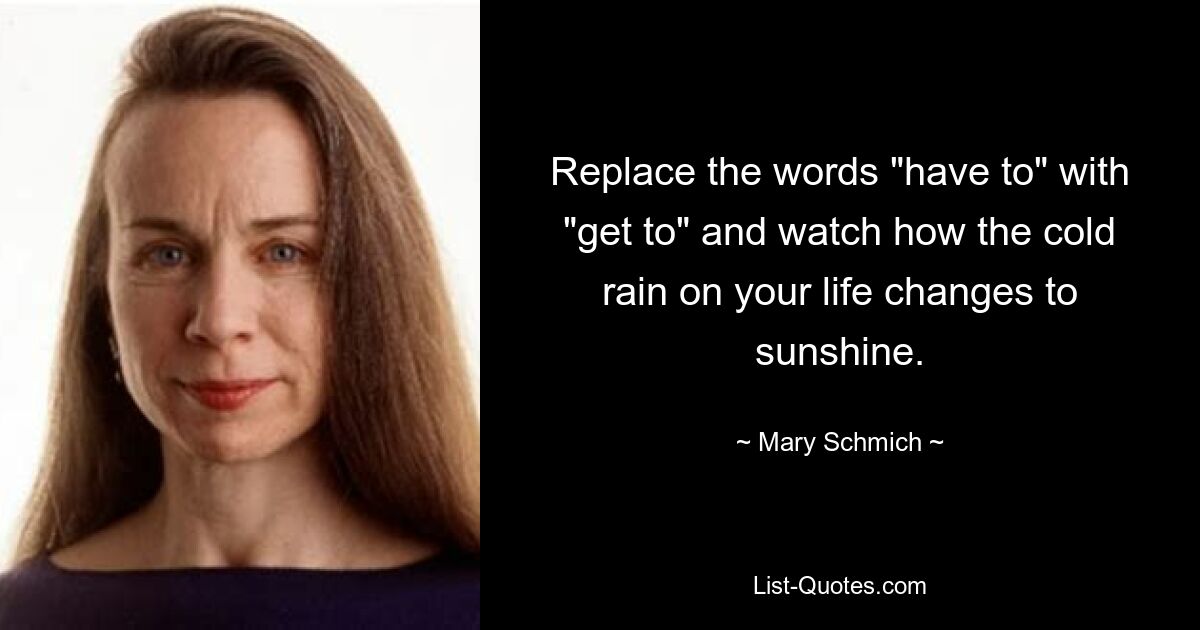 Replace the words "have to" with "get to" and watch how the cold rain on your life changes to sunshine. — © Mary Schmich