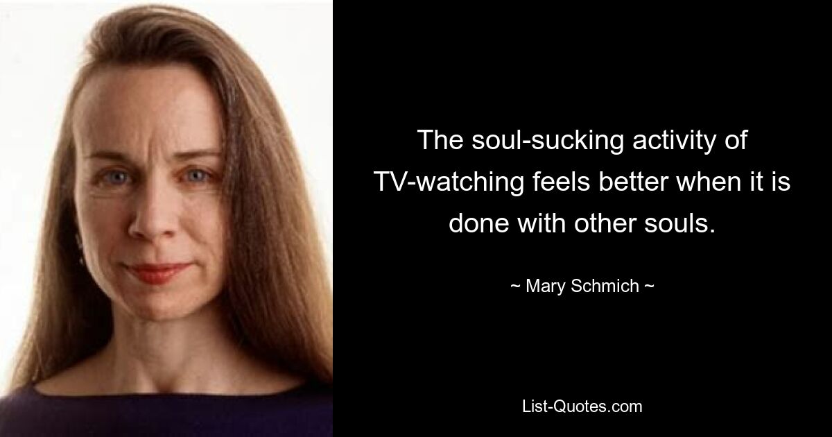 The soul-sucking activity of TV-watching feels better when it is done with other souls. — © Mary Schmich