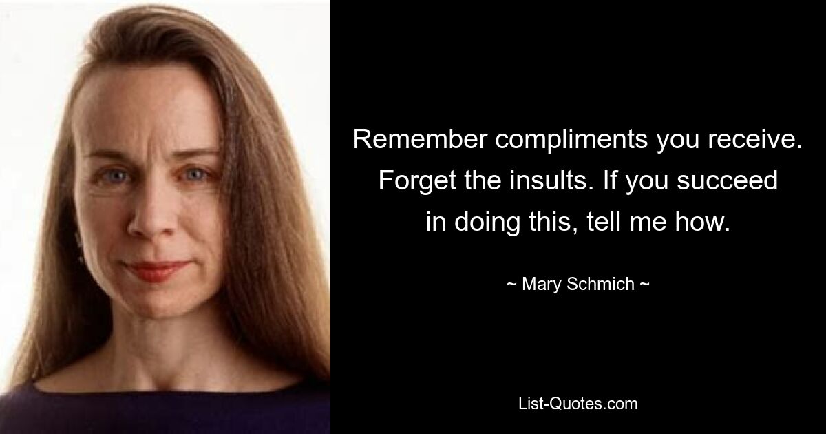 Remember compliments you receive. Forget the insults. If you succeed in doing this, tell me how. — © Mary Schmich