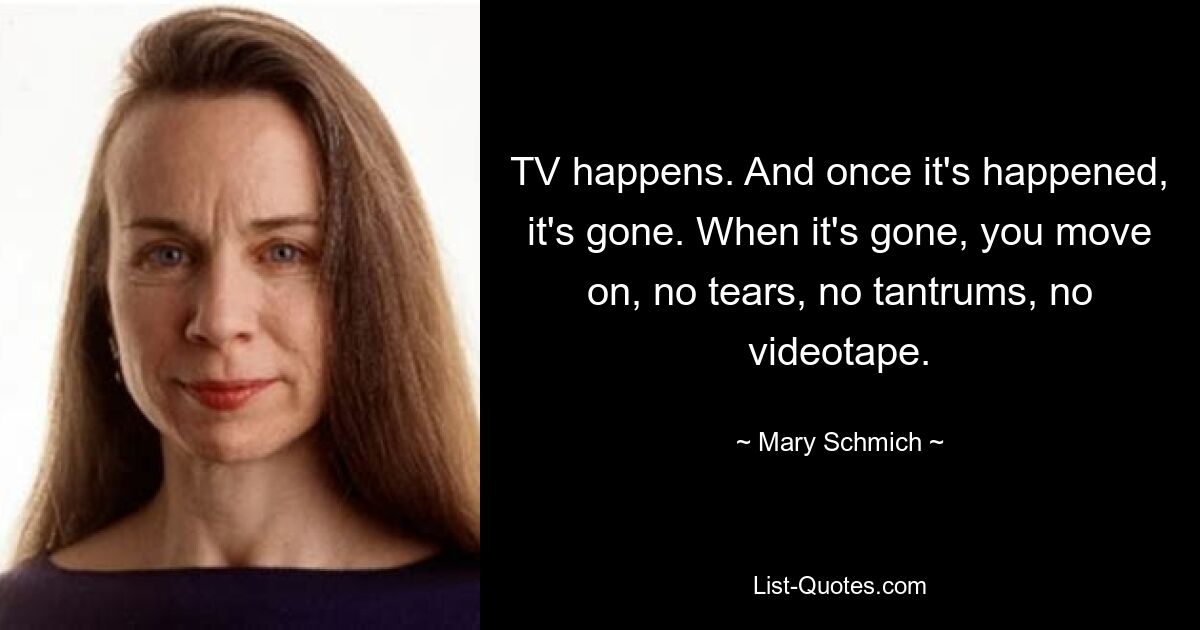 TV happens. And once it's happened, it's gone. When it's gone, you move on, no tears, no tantrums, no videotape. — © Mary Schmich