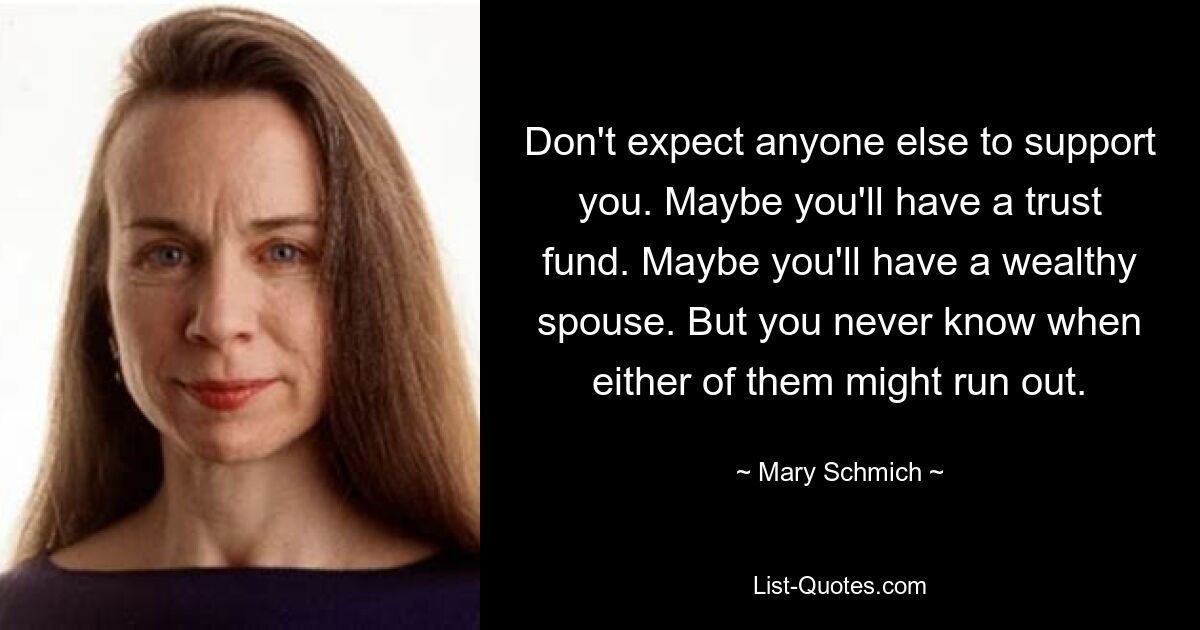 Don't expect anyone else to support you. Maybe you'll have a trust fund. Maybe you'll have a wealthy spouse. But you never know when either of them might run out. — © Mary Schmich