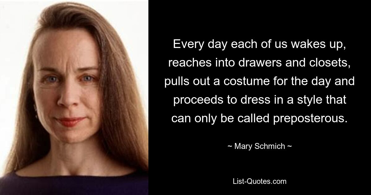 Every day each of us wakes up, reaches into drawers and closets, pulls out a costume for the day and proceeds to dress in a style that can only be called preposterous. — © Mary Schmich