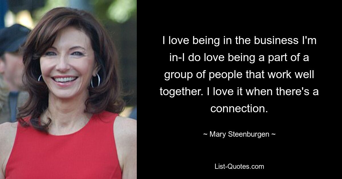 I love being in the business I'm in-I do love being a part of a group of people that work well together. I love it when there's a connection. — © Mary Steenburgen