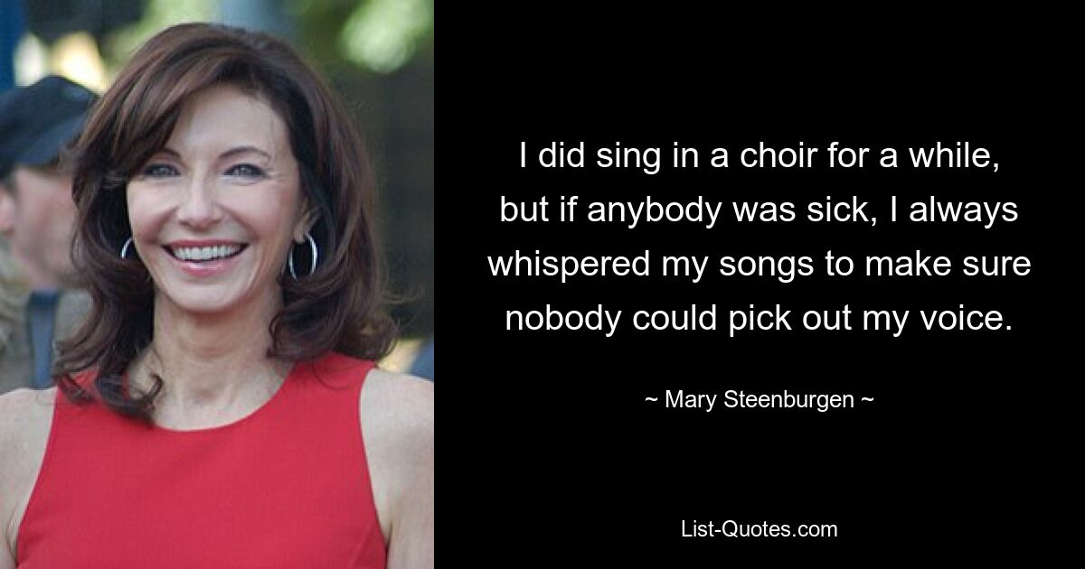 I did sing in a choir for a while, but if anybody was sick, I always whispered my songs to make sure nobody could pick out my voice. — © Mary Steenburgen