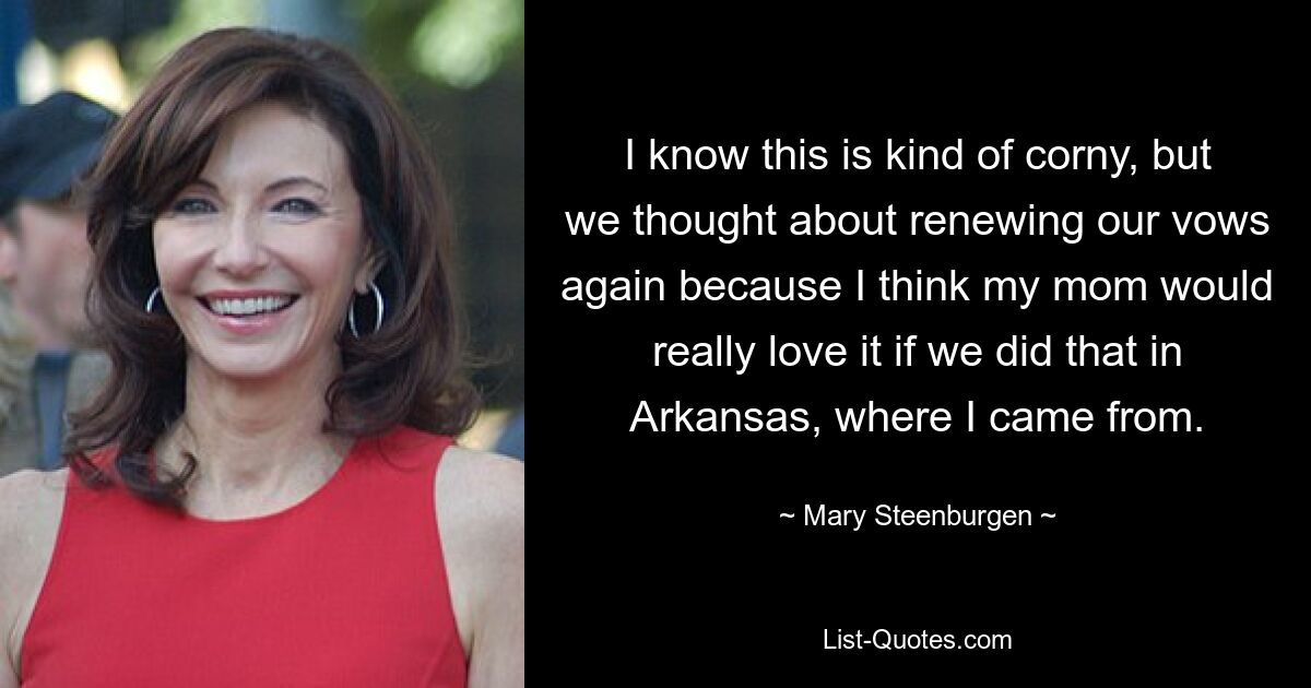 I know this is kind of corny, but we thought about renewing our vows again because I think my mom would really love it if we did that in Arkansas, where I came from. — © Mary Steenburgen