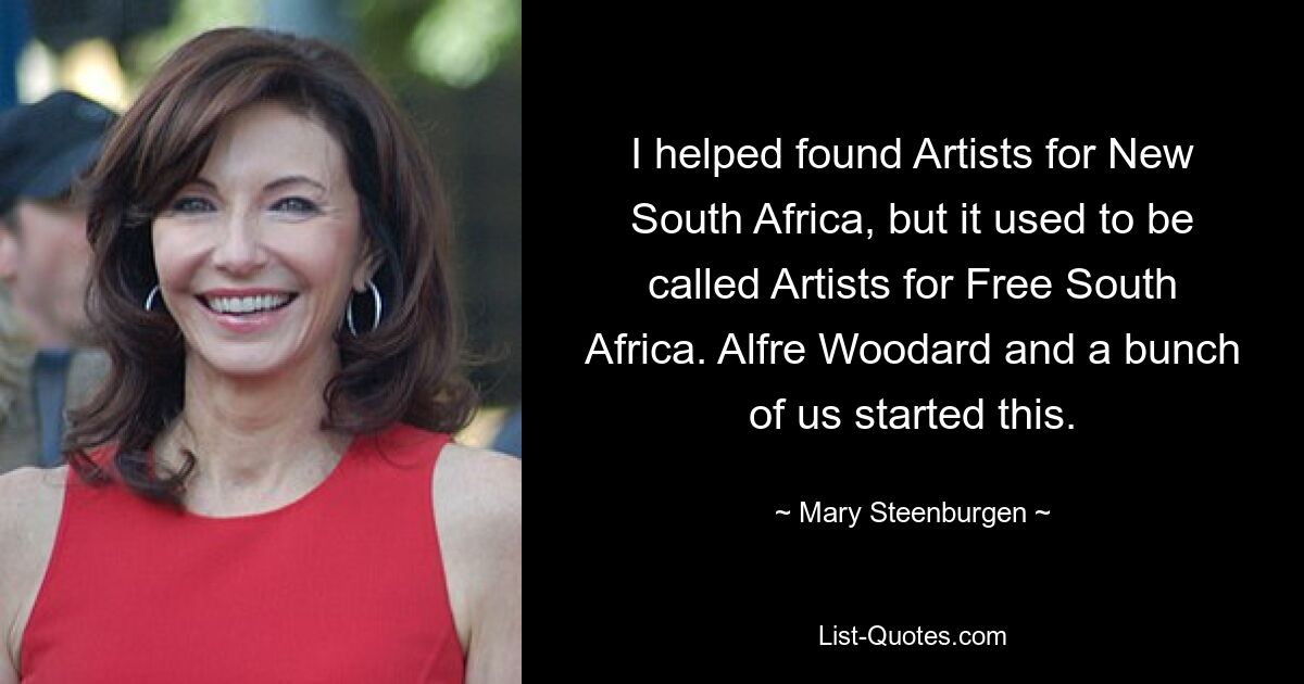 I helped found Artists for New South Africa, but it used to be called Artists for Free South Africa. Alfre Woodard and a bunch of us started this. — © Mary Steenburgen