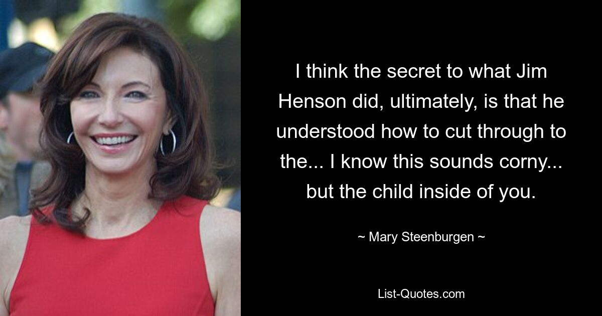 I think the secret to what Jim Henson did, ultimately, is that he understood how to cut through to the... I know this sounds corny... but the child inside of you. — © Mary Steenburgen