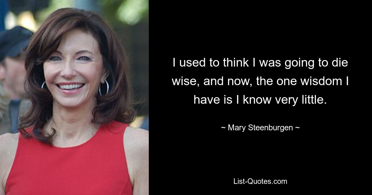 I used to think I was going to die wise, and now, the one wisdom I have is I know very little. — © Mary Steenburgen