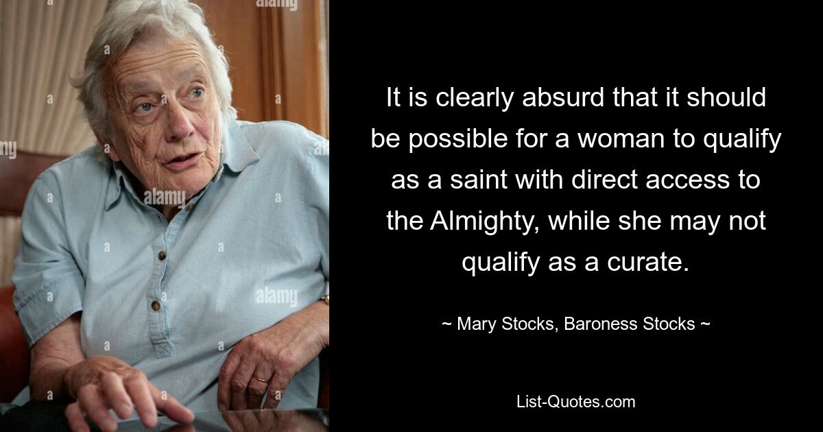 It is clearly absurd that it should be possible for a woman to qualify as a saint with direct access to the Almighty, while she may not qualify as a curate. — © Mary Stocks, Baroness Stocks