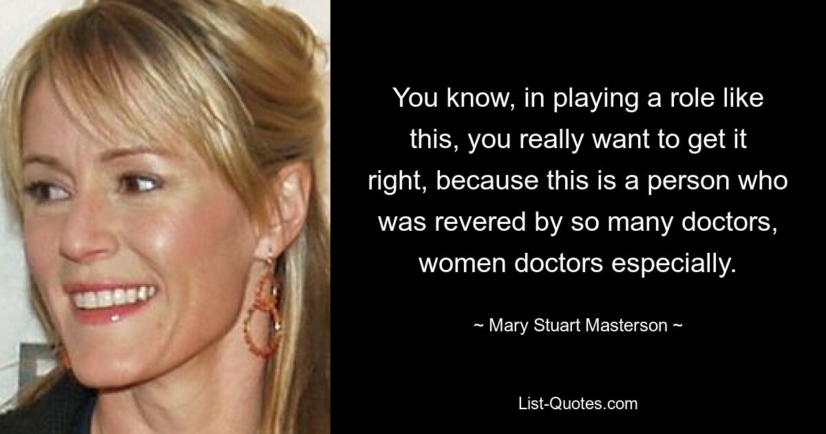 You know, in playing a role like this, you really want to get it right, because this is a person who was revered by so many doctors, women doctors especially. — © Mary Stuart Masterson