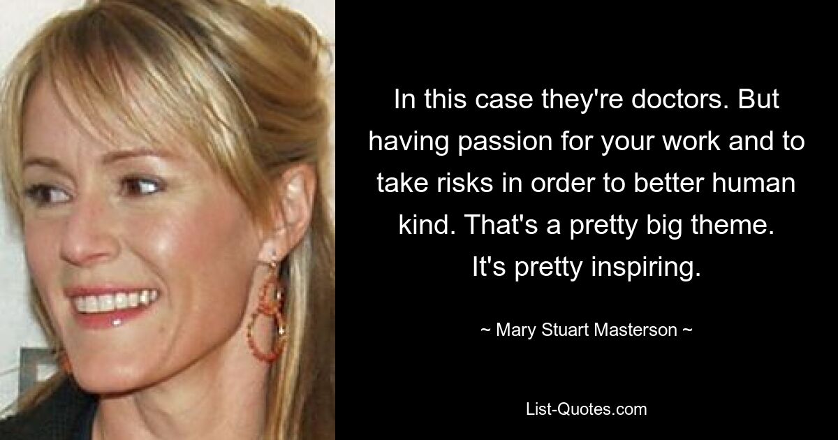 In this case they're doctors. But having passion for your work and to take risks in order to better human kind. That's a pretty big theme. It's pretty inspiring. — © Mary Stuart Masterson