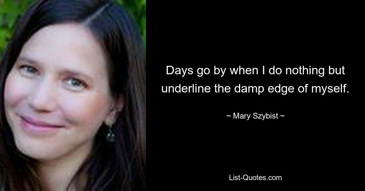 Days go by when I do nothing but underline the damp edge of myself. — © Mary Szybist