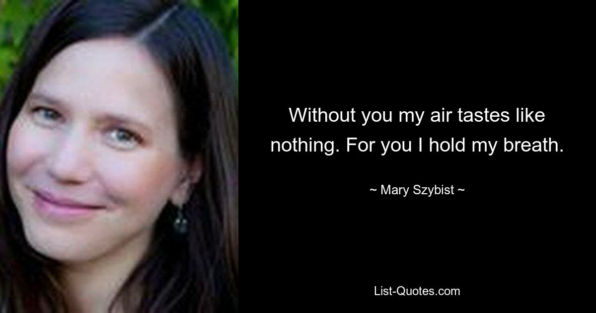 Without you my air tastes like nothing. For you I hold my breath. — © Mary Szybist