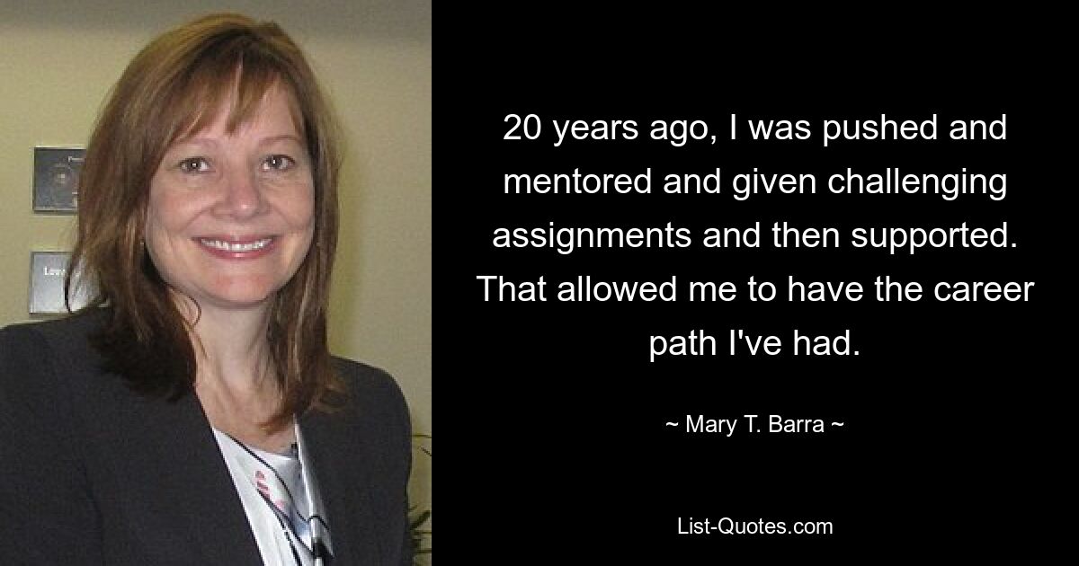 20 years ago, I was pushed and mentored and given challenging assignments and then supported. That allowed me to have the career path I've had. — © Mary T. Barra