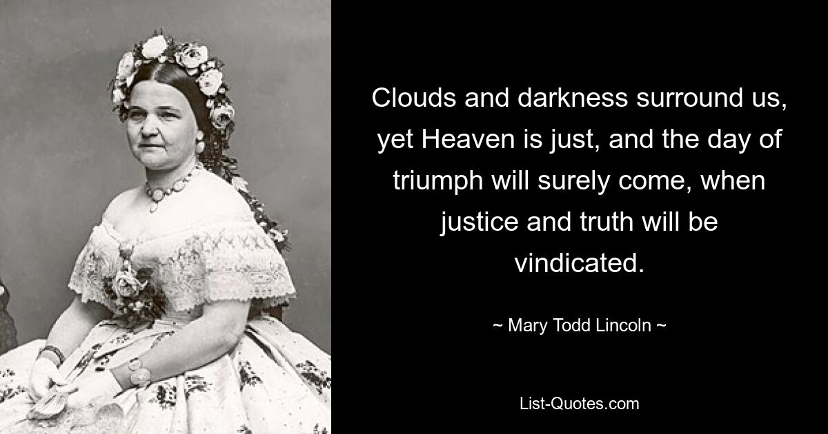 Clouds and darkness surround us, yet Heaven is just, and the day of triumph will surely come, when justice and truth will be vindicated. — © Mary Todd Lincoln