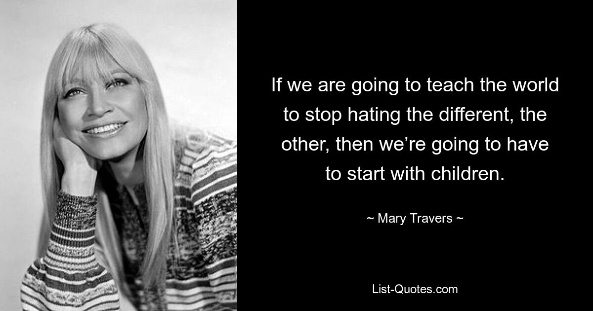 If we are going to teach the world to stop hating the different, the other, then we’re going to have to start with children. — © Mary Travers