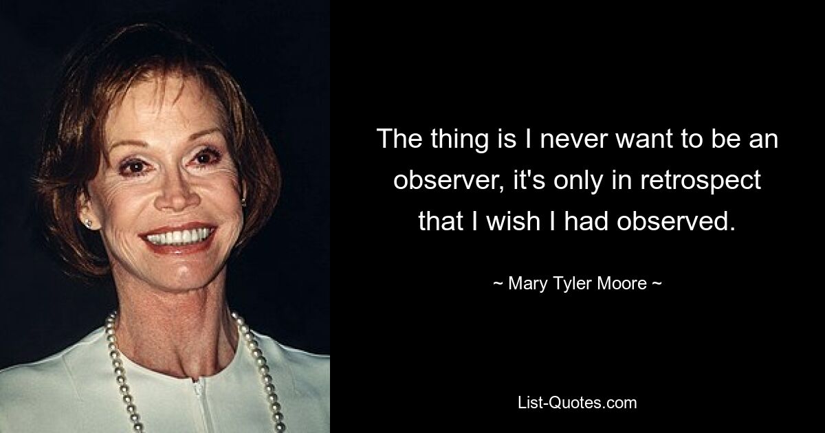 The thing is I never want to be an observer, it's only in retrospect that I wish I had observed. — © Mary Tyler Moore