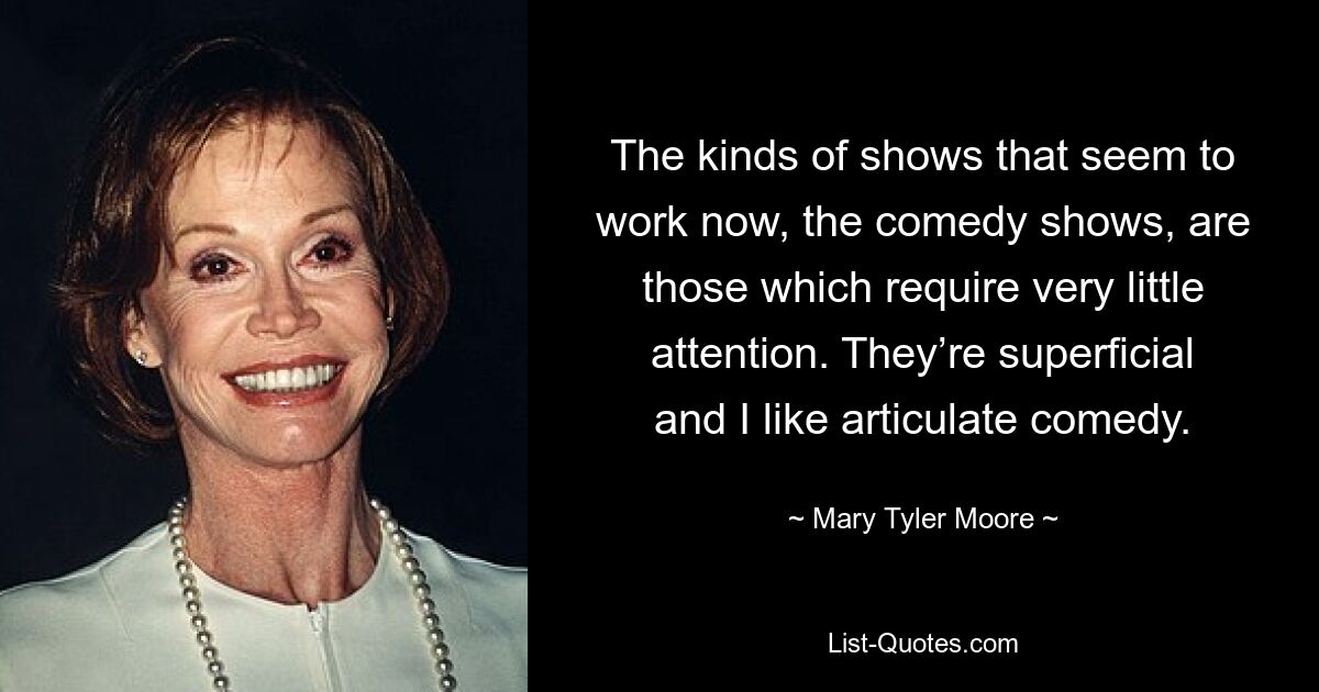 The kinds of shows that seem to work now, the comedy shows, are those which require very little attention. They’re superficial and I like articulate comedy. — © Mary Tyler Moore