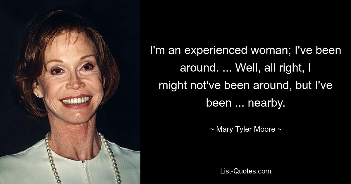 I'm an experienced woman; I've been around. ... Well, all right, I might not've been around, but I've been ... nearby. — © Mary Tyler Moore