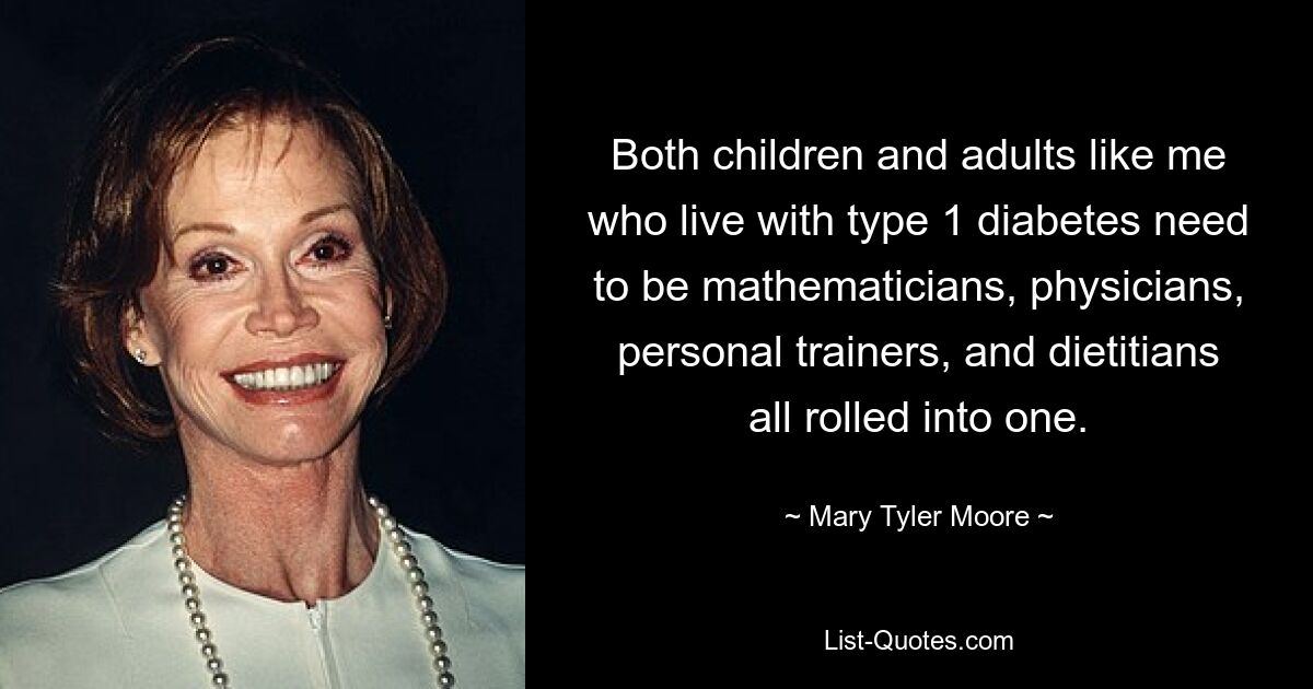 Both children and adults like me who live with type 1 diabetes need to be mathematicians, physicians, personal trainers, and dietitians all rolled into one. — © Mary Tyler Moore