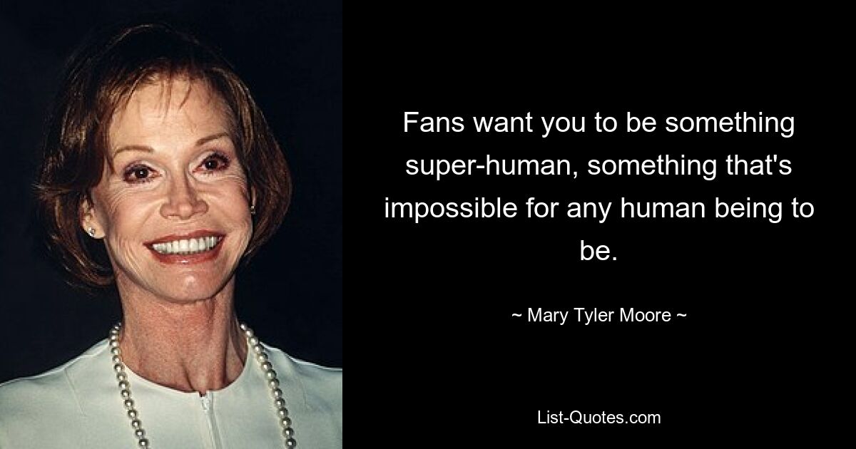 Fans want you to be something super-human, something that's impossible for any human being to be. — © Mary Tyler Moore