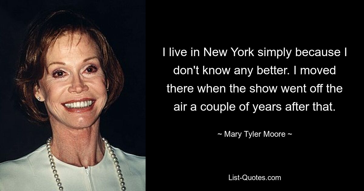 I live in New York simply because I don't know any better. I moved there when the show went off the air a couple of years after that. — © Mary Tyler Moore