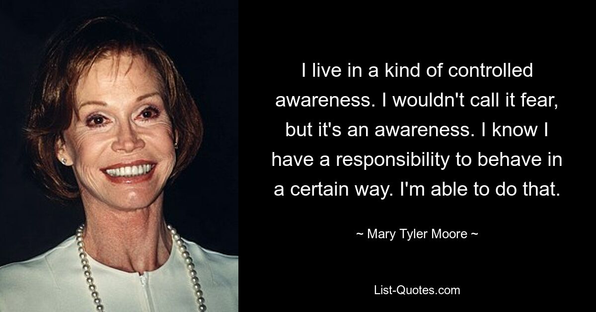 I live in a kind of controlled awareness. I wouldn't call it fear, but it's an awareness. I know I have a responsibility to behave in a certain way. I'm able to do that. — © Mary Tyler Moore