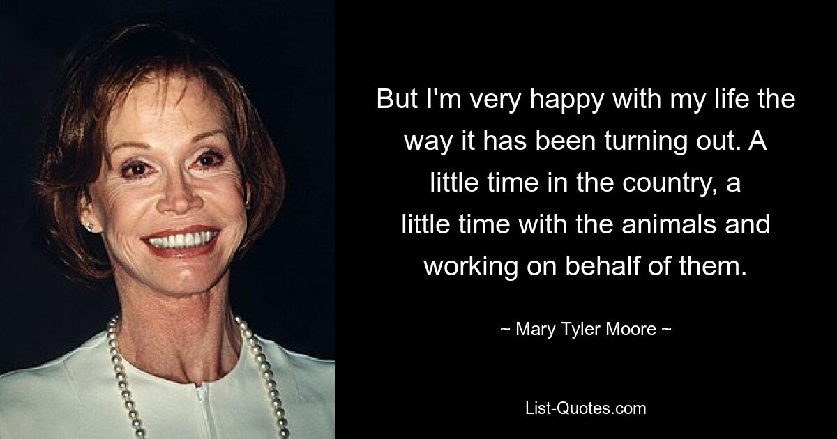 But I'm very happy with my life the way it has been turning out. A little time in the country, a little time with the animals and working on behalf of them. — © Mary Tyler Moore