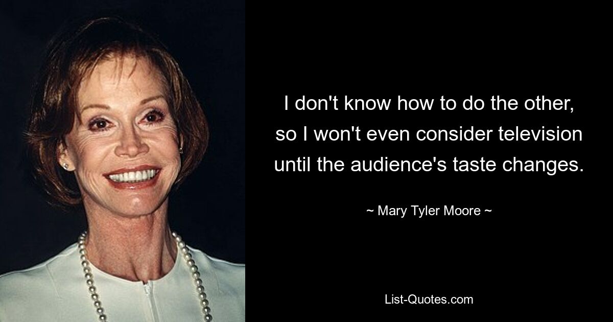 I don't know how to do the other, so I won't even consider television until the audience's taste changes. — © Mary Tyler Moore