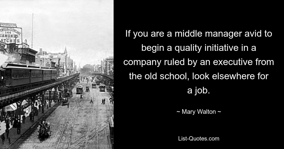 If you are a middle manager avid to begin a quality initiative in a company ruled by an executive from the old school, look elsewhere for a job. — © Mary Walton