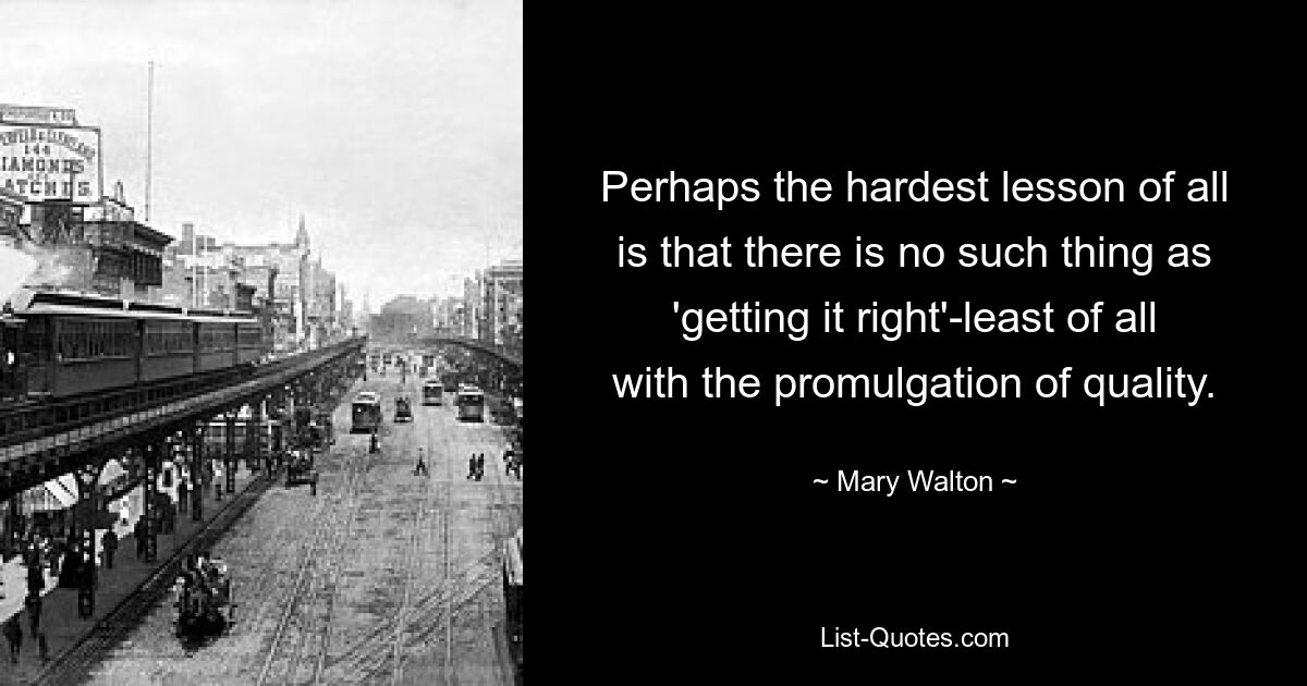 Perhaps the hardest lesson of all is that there is no such thing as 'getting it right'-least of all with the promulgation of quality. — © Mary Walton