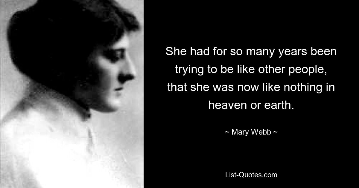 She had for so many years been trying to be like other people, that she was now like nothing in heaven or earth. — © Mary Webb