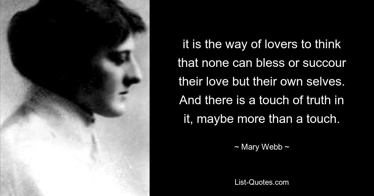 it is the way of lovers to think that none can bless or succour their love but their own selves. And there is a touch of truth in it, maybe more than a touch. — © Mary Webb