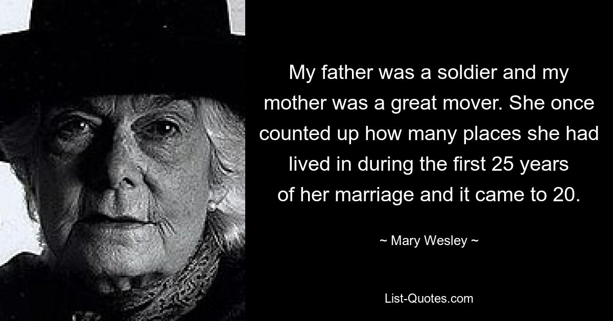 My father was a soldier and my mother was a great mover. She once counted up how many places she had lived in during the first 25 years of her marriage and it came to 20. — © Mary Wesley