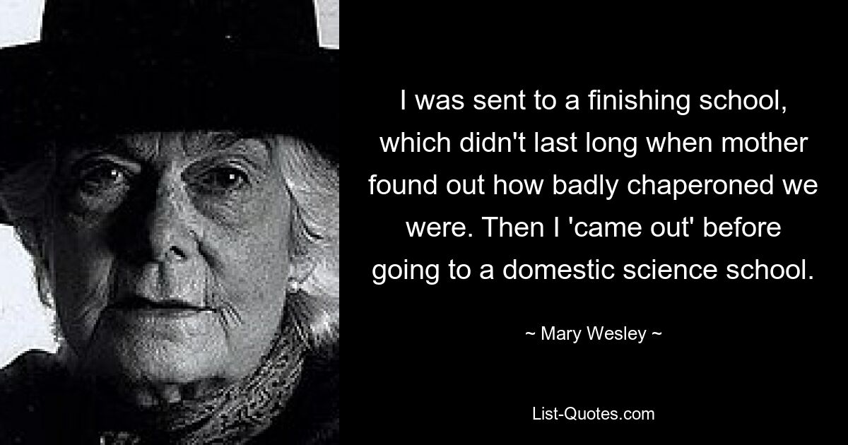 I was sent to a finishing school, which didn't last long when mother found out how badly chaperoned we were. Then I 'came out' before going to a domestic science school. — © Mary Wesley