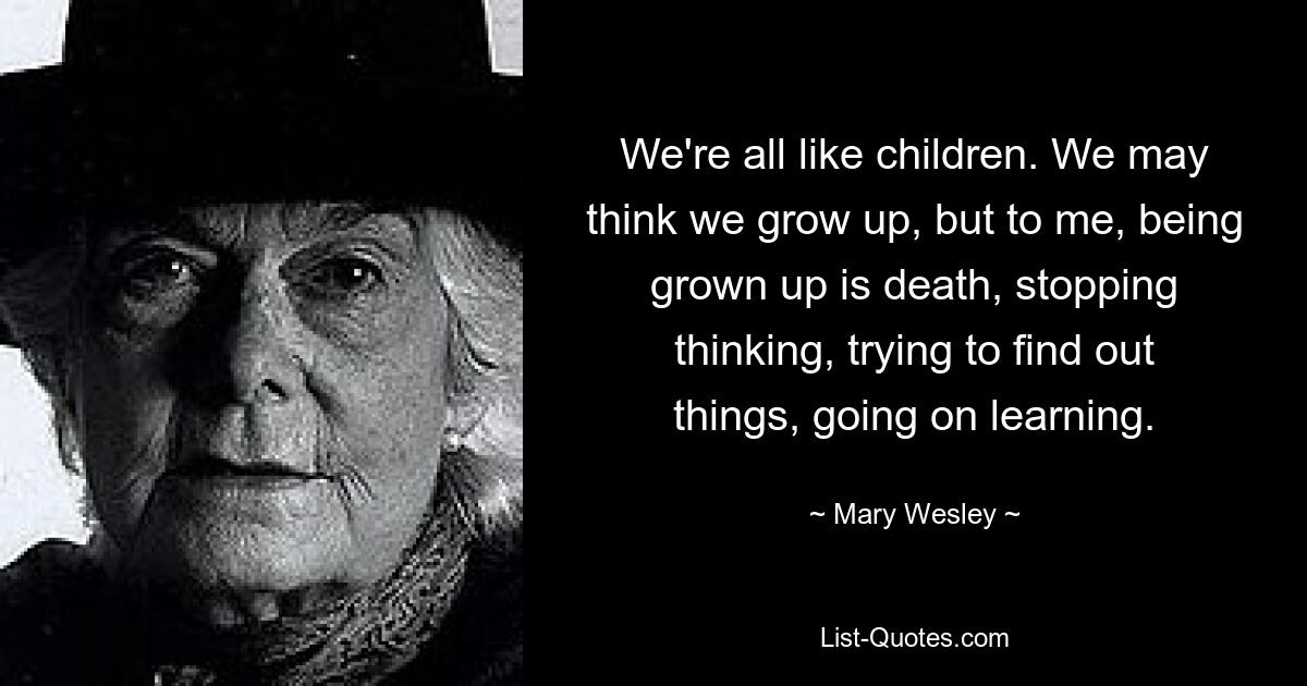 We're all like children. We may think we grow up, but to me, being grown up is death, stopping thinking, trying to find out things, going on learning. — © Mary Wesley