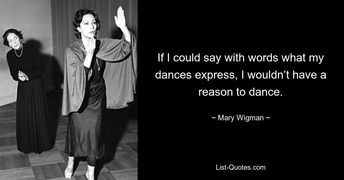 If I could say with words what my dances express, I wouldn’t have a reason to dance. — © Mary Wigman