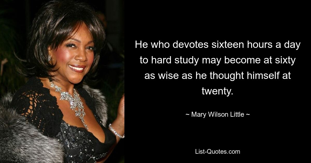 He who devotes sixteen hours a day to hard study may become at sixty as wise as he thought himself at twenty. — © Mary Wilson Little