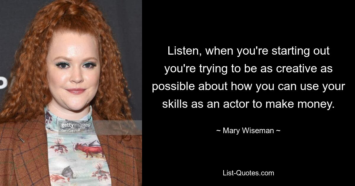 Listen, when you're starting out you're trying to be as creative as possible about how you can use your skills as an actor to make money. — © Mary Wiseman