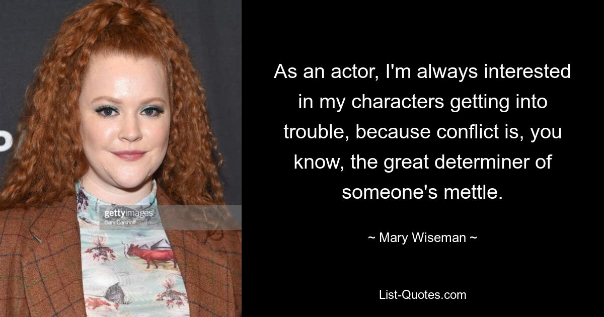 As an actor, I'm always interested in my characters getting into trouble, because conflict is, you know, the great determiner of someone's mettle. — © Mary Wiseman