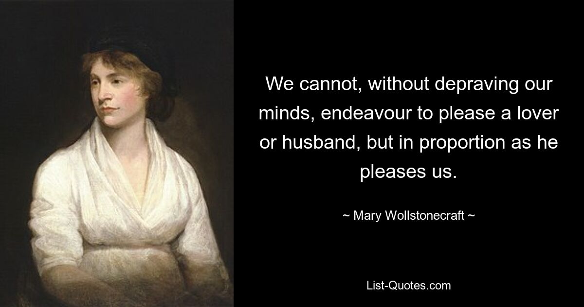 We cannot, without depraving our minds, endeavour to please a lover or husband, but in proportion as he pleases us. — © Mary Wollstonecraft