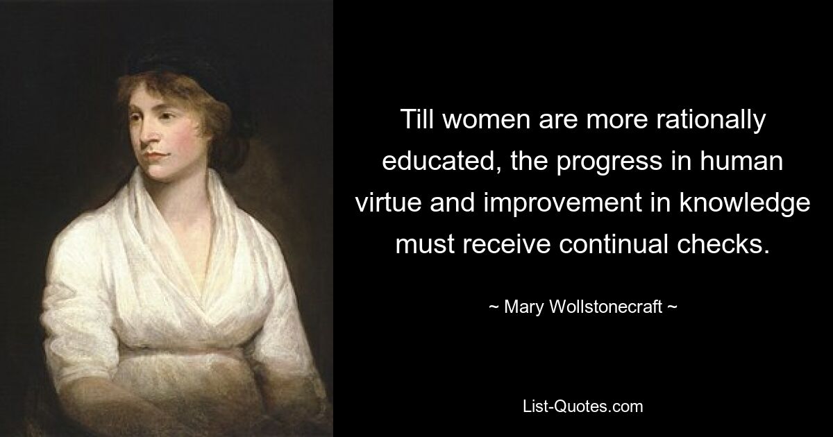 Till women are more rationally educated, the progress in human virtue and improvement in knowledge must receive continual checks. — © Mary Wollstonecraft