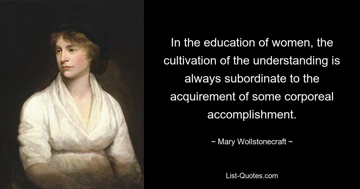 In the education of women, the cultivation of the understanding is always subordinate to the acquirement of some corporeal accomplishment. — © Mary Wollstonecraft